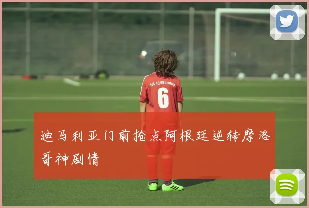 迪马利亚门前抢点阿根廷逆转摩洛哥神剧情