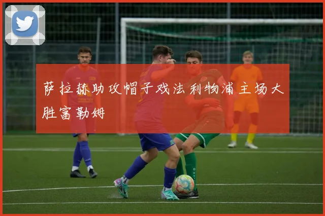 萨拉赫助攻帽子戏法利物浦主场大胜富勒姆