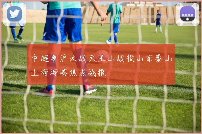 中超鲁沪大战天王山战役山东泰山上海海港焦点战报