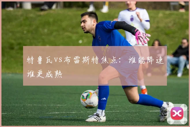 特鲁瓦vs布雷斯特焦点：谁能降速谁更成熟