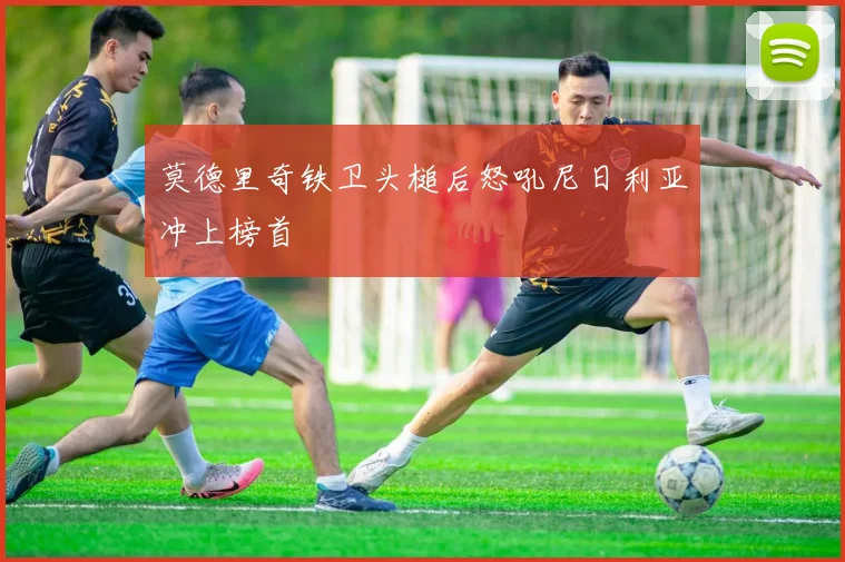 莫德里奇铁卫头槌后怒吼尼日利亚冲上榜首